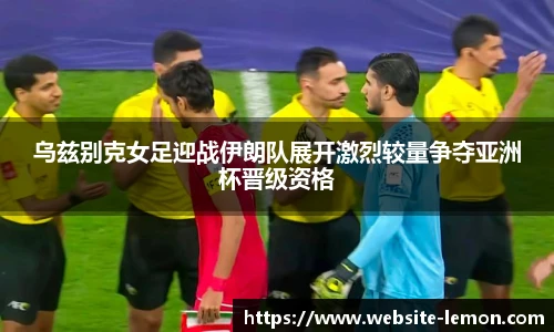 乌兹别克女足迎战伊朗队展开激烈较量争夺亚洲杯晋级资格