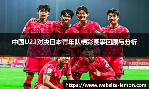 中国U23对决日本青年队精彩赛事回顾与分析
