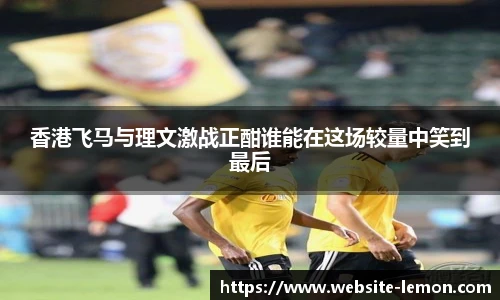 香港飞马与理文激战正酣谁能在这场较量中笑到最后