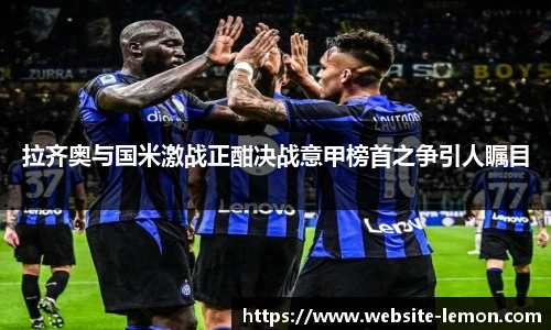 拉齐奥与国米激战正酣决战意甲榜首之争引人瞩目